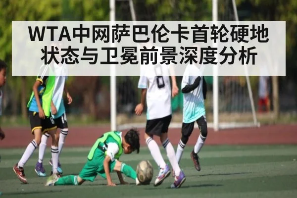 WTA中网萨巴伦卡首轮硬地状态与卫冕前景深度分析 - KAIYUN APP