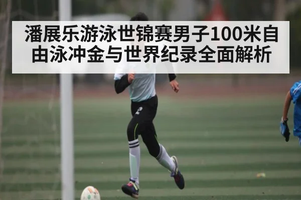 潘展乐游泳世锦赛男子100米自由泳冲金与世界纪录全面解析 - KAIYUN APP