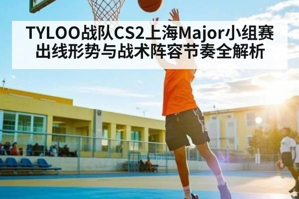 TYLOO战队CS2上海Major小组赛出线形势与战术阵容节奏全解析 - KAIYUN APP