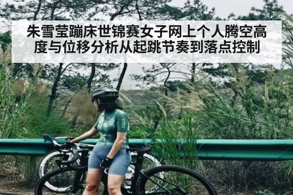 朱雪莹蹦床世锦赛女子网上个人腾空高度与位移分析从起跳节奏到落点控制